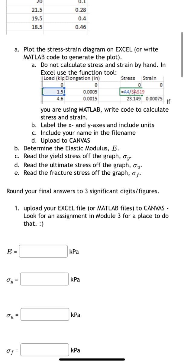 συ
a. Plot the stress-strain diagram on EXCEL (or write
MATLAB code to generate the plot).
E =
20
21.5
19.5
18.5
=
0.1
0.28
0.4
0.46
σu =
a. Do not calculate stress and strain by hand. In
Excel use the function tool:
Load (kip Elongation (in)
0
0
1.5
4.6
Of =
b.
Determine the Elastic Modulus, E.
c. Read the yield stress off the graph, σy.
d. Read the ultimate stress off the graph,
e. Read the fracture stress off the graph, of.
0.0005
0.0015
Round your final answers to 3 significant digits/figures.
1. upload your EXCEL file (or MATLAB files) to CANVAS-
Look for an assignment in Module 3 for a place to do
that. :)
kPa
Stress Strain
kPa
=A4/SA$19
you are using MATLAB, write code to calculate
stress and strain.
b. Label the x- and y-axes and include units
c. Include your name in the filename
d. Upload to CANVAS
kPa
kPa
23.149 0.00075
0
If