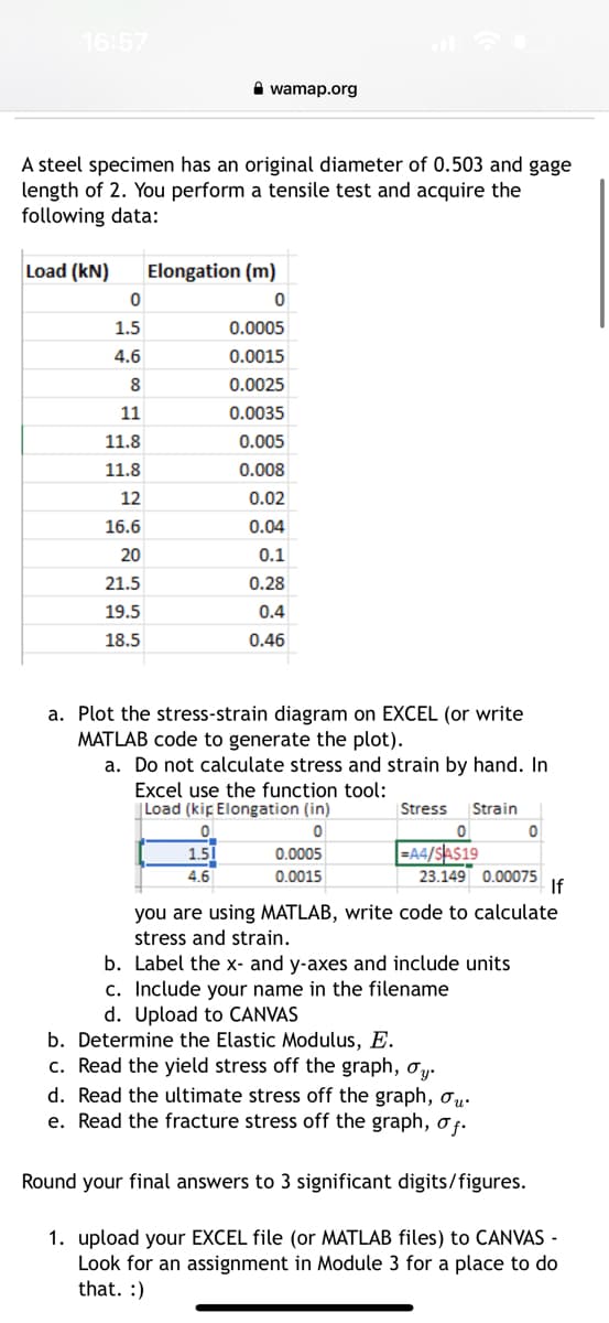 16:57
A steel specimen has an original diameter of 0.503 and gage
length of 2. You perform a tensile test and acquire the
following data:
Load (kN)
0
1.5
4.6
8
wamap.org
11
11.8
11.8
12
16.6
20
21.5
19.5
18.5
Elongation (m)
0
0.0005
0.0015
0.0025
0.0035
0.005
0.008
0.02
0.04
0.1
0.28
0.4
0.46
a. Plot the stress-strain diagram on EXCEL (or write
MATLAB code to generate the plot).
a. Do not calculate stress and strain by hand. In
Excel use the function tool:
Load (kip Elongation (in)
0
0
1.51
4.6
0.0005
0.0015
Stress Strain
0
=A4/$A$19
23.149 0.00075
If
you are using MATLAB, write code to calculate
stress and strain.
b. Label the x- and y-axes and include units
c. Include your name in the filename
d. Upload to CANVAS
b. Determine the Elastic Modulus, E.
c. Read the yield stress off the graph, σy.
d. Read the ultimate stress off the graph, ou.
e. Read the fracture stress off the graph, of.
Round your final answers to 3 significant digits/figures.
1. upload your EXCEL file (or MATLAB files) to CANVAS -
Look for an assignment in Module 3 for a place to do
that. :)