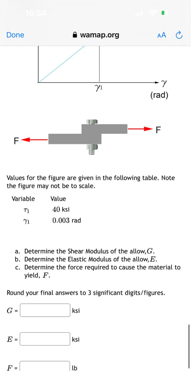 Done
F
G =
16:54
E =
F =
wamap.org
Values for the figure are given in the following table. Note
the figure may not be to scale.
Variable
T1
71
Value
40 ksi
0.003 rad
a. Determine the Shear Modulus of the allow, G.
b. Determine the Elastic Modulus of the allow, E.
c. Determine the force required to cause the material to
yield, F.
Round your final answers to 3 significant digits/figures.
ksi
71
ksi
lb
AA
7
(rad)
F