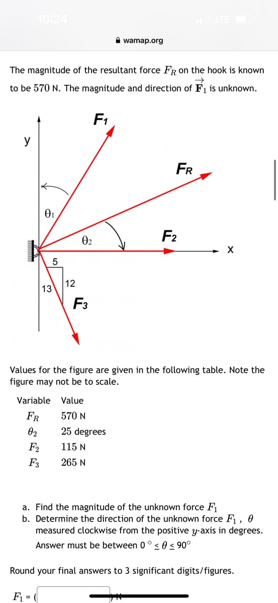 10:24
y
The magnitude of the resultant force FR on the hook known
to be 570 N. The magnitude and direction of F₁ is unknown.
F₁
0₁
13
F2
F3
5
12
0₂
F3
wamap.org
Variable Value
FR
570 N
02
25 degrees
115 N
265 N
FR
F2
Values for the figure are given in the following table. Note the
figure may not be to scale.
X
a. Find the magnitude of the unknown force F₁
b. Determine the direction of the unknown force F₁, 0
measured clockwise from the positive y-axis in degrees.
Answer must be between 0° 0 ≤ 90°
Round your final answers to 3 significant digits/figures.
F₁ = (