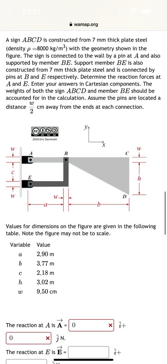 W
23:51
A sign ABCD is constructed from 7 mm thick plate steel
(density p=8000 kg/m³) with the geometry shown in the
figure. The sign is connected to the wall by a pin at A and also
supported by member BE. Support member BE is also
constructed from 7 mm thick plate steel and is connected by
pins at B and E respectively. Determine the reaction forces at
A and E. Enter your answers in Cartesian components. The
weights of both the sign ABCD and member BE should be
accounted for in the calculation. Assume the pins are located a
distance cm away from the ends at each connection.
W
2
W
a
b
с
h
080
2016 Eric Davishahl
A
E
W
Variable Value
·a·
W-
B
2.90 m
3.77 m
2.18 m
3.02 m
9.50 cm
wamap.org
Values for dimensions on the figure are given in the following
table. Note the figure may not be to scale.
→
The reaction at A is A = 0
0
x N.
The reaction at E is E =
Y₁
-b-
D
xi+
î+
W
h