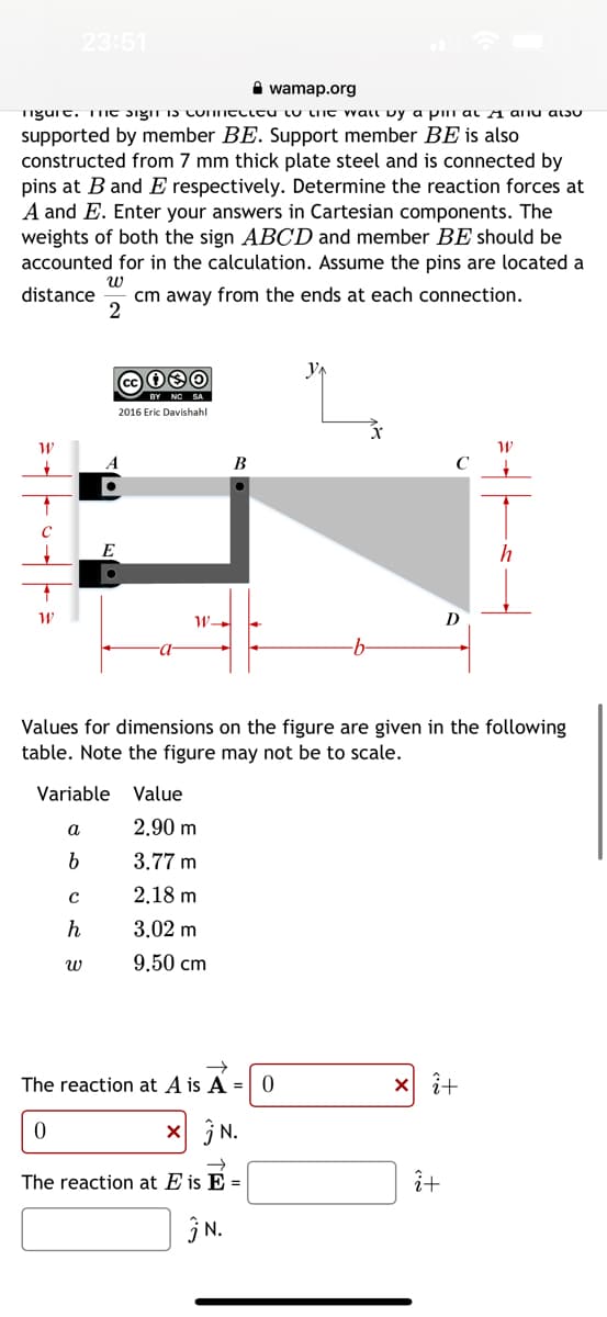 wamap.org
figure. me signt is connected to the wall by a pin at ♬ and also
supported by member BE. Support member BE is also
constructed from 7 mm thick plate steel and is connected by
pins at B and E respectively. Determine the reaction forces at
A and E. Enter your answers in Cartesian components. The
weights of both the sign ABCD and member BE should be
accounted for in the calculation. Assume the pins are located a
distance cm away from the ends at each connection.
W
2
W
23:51
W
a
b
E
Variable Value
с
h
cc 030
BY NC SA
2016 Eric Davishahl
W
W-
B
Values for dimensions on the figure are given in the following
table. Note the figure may not be to scale.
2.90 m
3.77 m
2.18 m
3.02 m
9.50 cm
The reaction at A is A = 0
0
x N.
The reaction at Eis E =
N.
C
D
î+
xi+
W
h