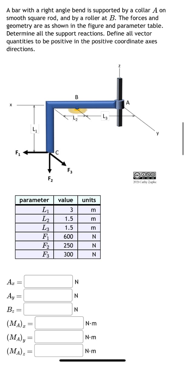 A bar with a right angle bend is supported by a collar A on
smooth square rod, and by a roller at B. The forces and
geometry are as shown in the figure and parameter table.
Determine all the support reactions. Define all vector
quantities to be positive in the positive coordinate axes
directions.
F₁
Az =
Ay =
B₂
parameter value
3
1.5
1.5
600
250
300
=
F₂
(MA) T
(MA)y=
(MA) z
C
L₁
L2
L3
F₁
F₂
F3
B
N
N
N
units
m
ε|ε|ε|Ζ
m
m
N
N
N
N•m
N•m
N.m
A
cc 080
2021 Cathy Zupke