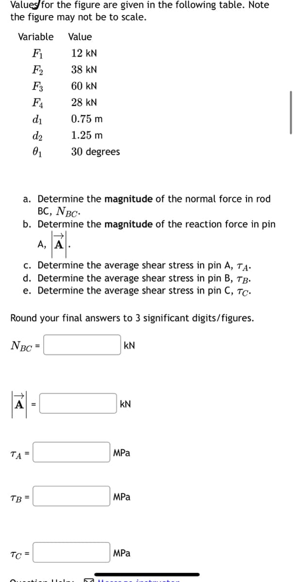 Values for the figure are given in the following table. Note
the figure may not be to scale.
Variable
F₁
F2
F3
F4
d₁
d₂
0₁
A
a. Determine the magnitude of the normal force in rod
BC, NBC.
b. Determine the magnitude of the reaction force in pin
A, A
c. Determine the average shear stress in pin A, TA.
d. Determine the average shear stress in pin B, TB.
e. Determine the average shear stress in pin C, TC.
Round your final answers to 3 significant digits/figures.
NBC =
TA =
TB =
TC =
Value
Hel
12 KN
38 KN
60 KN
28 KN
0.75 m
1.25 m
30 degrees
KN
KN
MPa
MPa
MPa