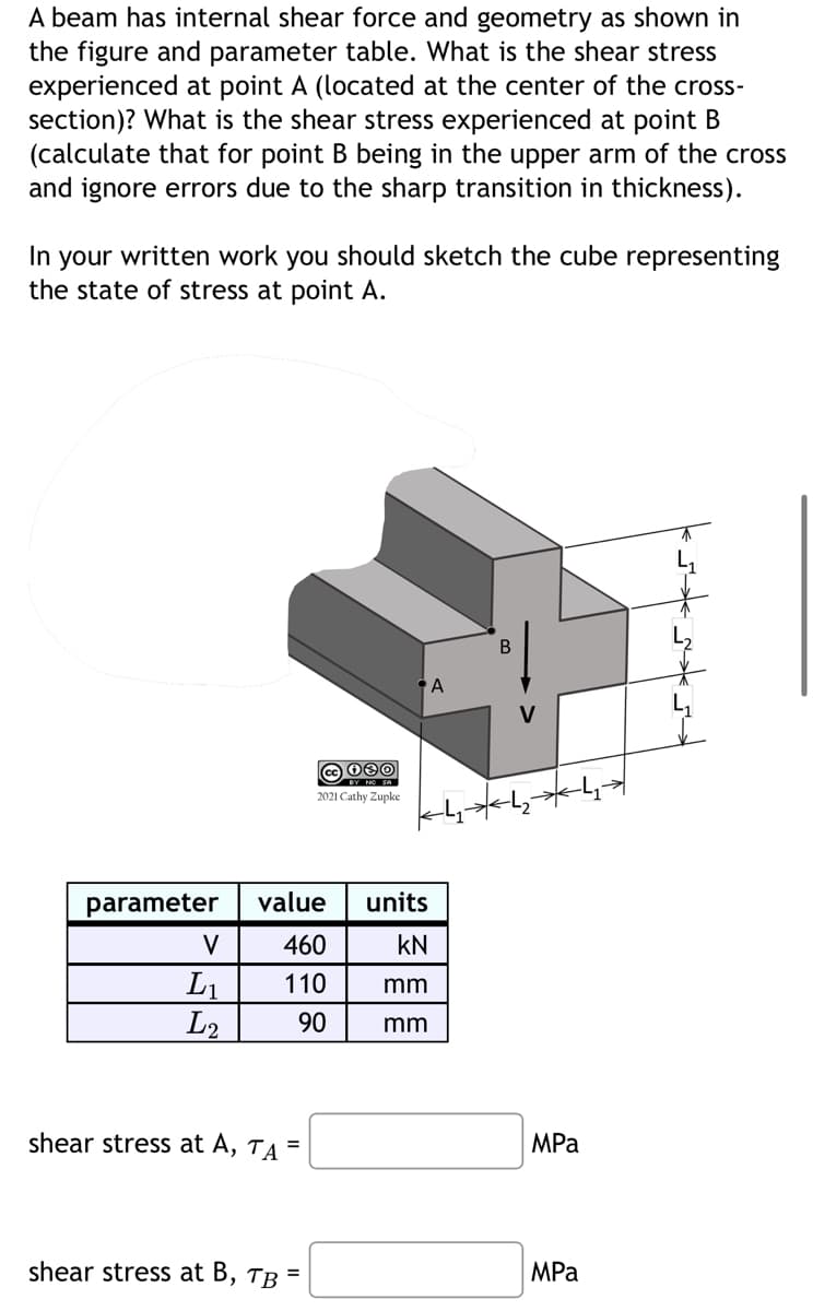 A beam has internal shear force and geometry as shown in
the figure and parameter table. What is the shear stress
experienced at point A (located at the center of the cross-
section)? What is the shear stress experienced at point B
(calculate that for point B being in the upper arm of the cross
and ignore errors due to the sharp transition in thickness).
In your written work you should sketch the cube representing
the state of stress at point A.
parameter
V
L₁
L2
shear stress at A, TA =
cc 080
BY NO SA
2021 Cathy Zupke
value
units
460
KN
110 mm
90
mm
shear stress at B, TB =
A
MPa
MPa