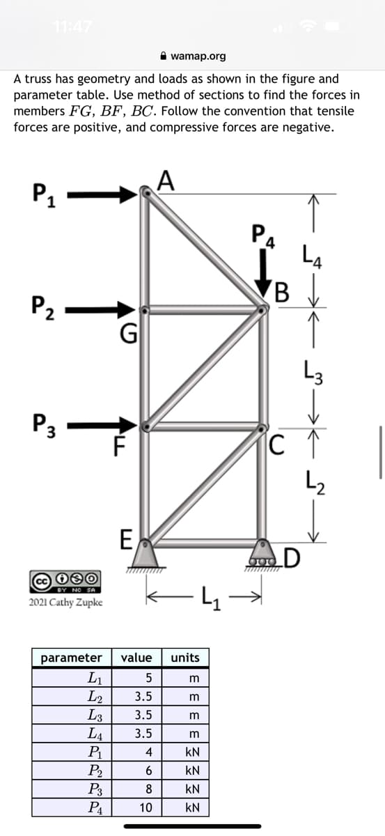 11:47
wamap.org
A truss has geometry and loads as shown in the figure and
parameter table. Use method of sections to find the forces in
members FG, BF, BC. Follow the convention that tensile
forces are positive, and compressive forces are negative.
A
P₁
P₂
P3
060
сс
2021 Cathy Zupke
G
L₁
L2
L3
LA
P₁
P₂
P3
P₁
ALL
E
parameter value
5
3.5
3.5
3.5
4
6
8
၁ထ
10
units
m
m
ΣΙΣΙΣΙΣ|3|3
KN
KN
KN
KN
PA
4
B
L3
с 1
L₂
900
D