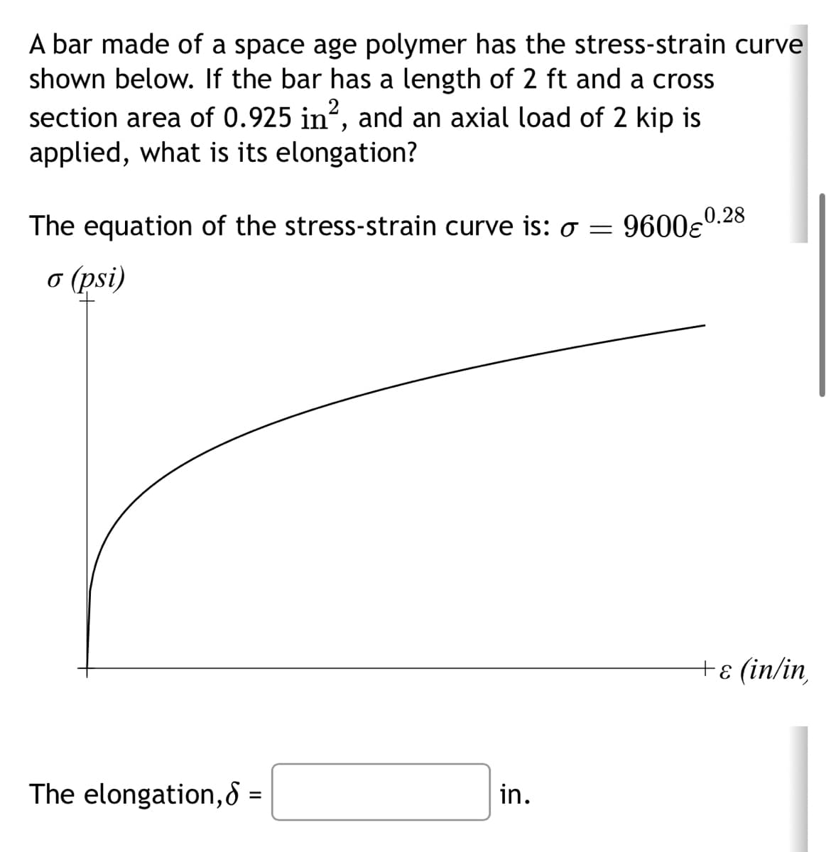 A bar made of a space age polymer has the stress-strain curve
shown below. If the bar has a length of 2 ft and a cross
section area of 0.925 in², and an axial load of 2 kip is
applied, what is its elongation?
The equation of the stress-strain curve is: o =
o (psi)
The elongation,8 =
in.
96000.28
+ ε (in/in