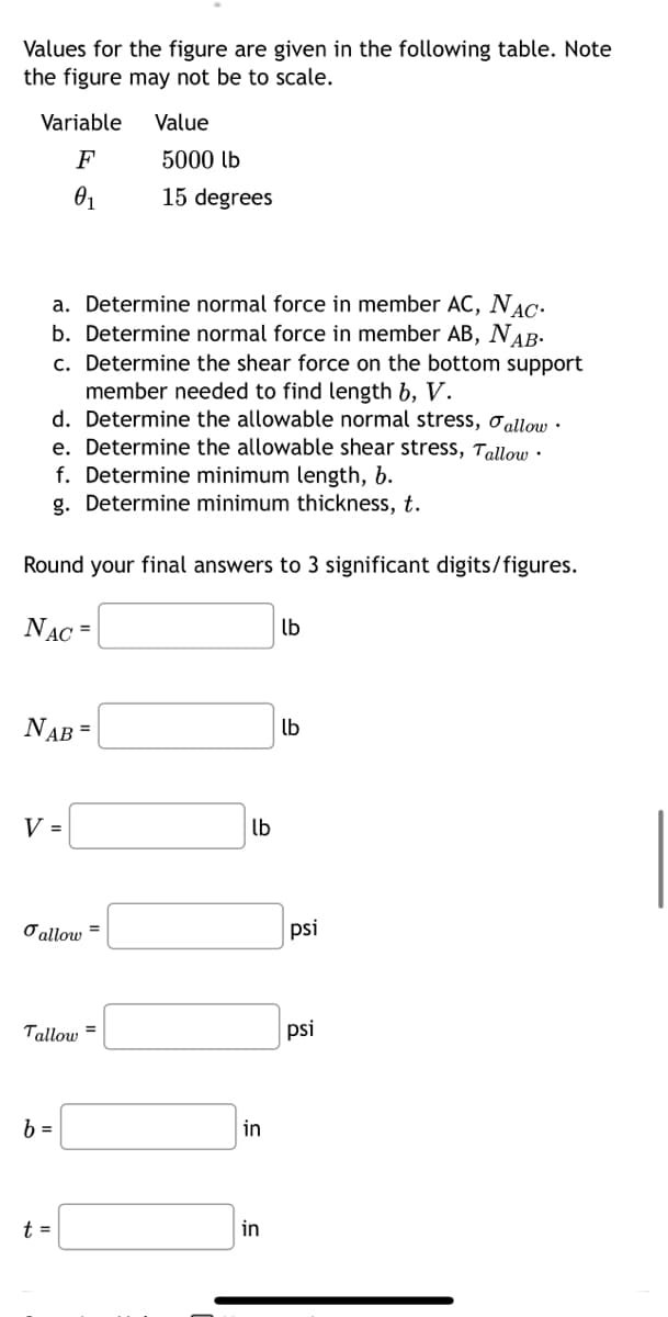 Values for the figure are given in the following table. Note
the figure may not be to scale.
Variable
F
0₁
a. Determine normal force in member AC, NAC.
b. Determine normal force in member AB, NAB.
c. Determine the shear force on the bottom support
member needed to find length b, V.
d. Determine the allowable normal stress, allow.
e. Determine the allowable shear stress, Tallow.
f. Determine minimum length, b.
g. Determine minimum thickness, t.
Round your final answers to 3 significant digits/figures.
NAC =
NAB =
V =
allow
Tallow
b =
t =
Value
5000 lb
15 degrees
=
lb
in
in
lb
lb
psi
psi