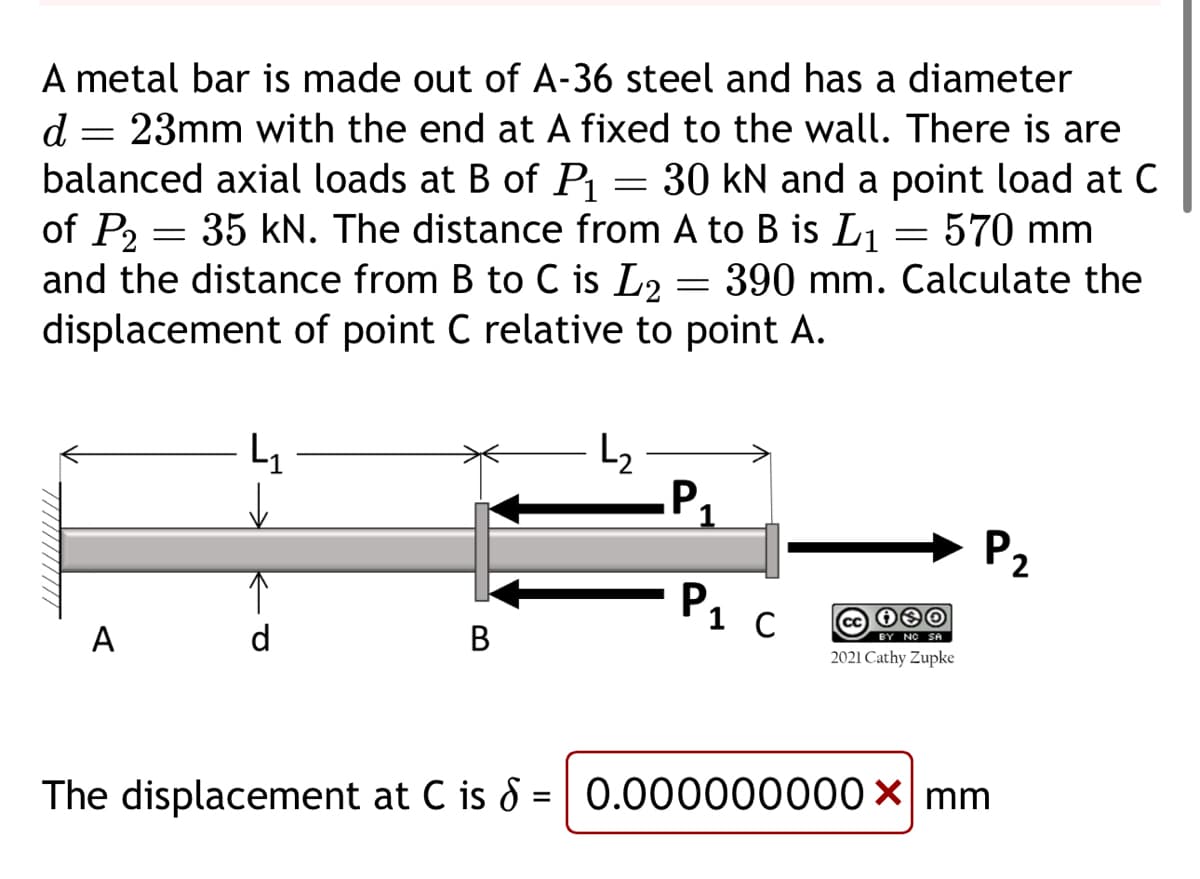 d
A metal bar is made out of A-36 steel and has a diameter
23mm with the end at A fixed to the wall. There is are
balanced axial loads at B of P₁ 30 kN and a point load at C
570 mm
of P₂= 35 kN. The distance from A to B is L₁
and the distance from B to C is L2
displacement of point C relative to point A.
390 mm.
Calculate the
=
A
L₁
↓
d
B
=
L₂
=
-P₁
Р1 С
=
cc 080
BY NO SA
2021 Cathy Zupke
P₂
The displacement at C is 6 = 0.000000000 x mm