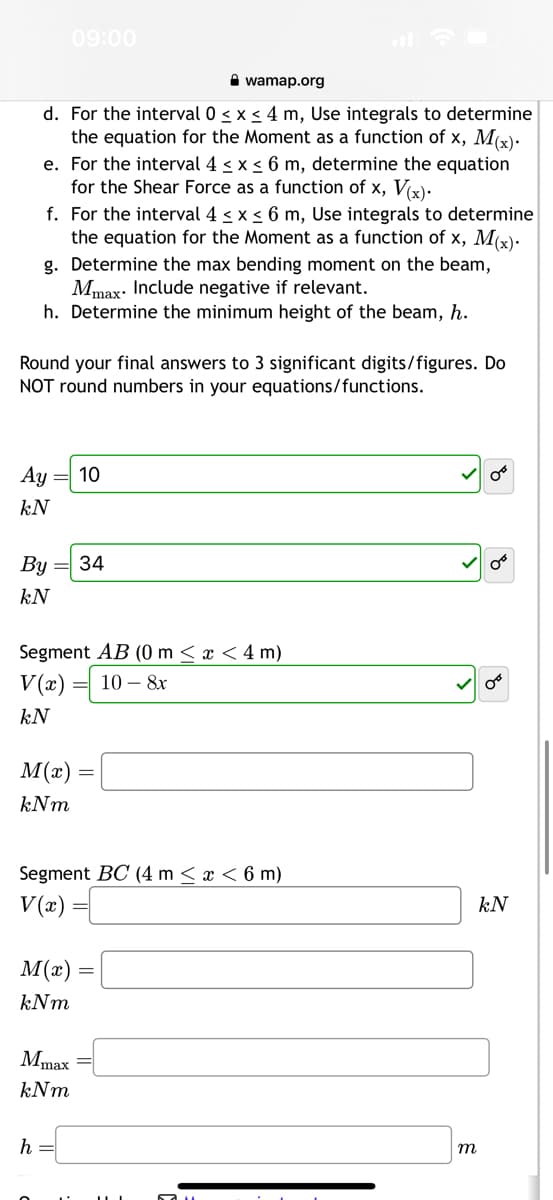 wamap.org
d. For the interval 0 ≤ x ≤ 4 m, Use integrals to determine
the equation for the Moment as a function of x, M(x).
e. For the interval 4 ≤ x ≤ 6 m, determine the equation
for the Shear Force as a function of x, V(x).
09:00
f. For the interval 4 ≤ x ≤ 6 m, Use integrals to determine
the equation for the Moment as a function of x, M(x).
g. Determine the max bending moment on the beam,
Mmax Include negative if relevant.
h. Determine the minimum height of the beam, h.
Round your final answers to 3 significant digits/figures. Do
NOT round numbers in your equations/functions.
Ay
kN
By = 34
kN
Segment AB (0 m < x < 4 m)
V(x) 10 - 8x
kN
M(x)
kNm
10
M(x)
kNm
Segment BC (4 m < x < 6 m)
V(x) =
h =
=
=
Mmax=
kNm
m
OⓇ
0°
kN