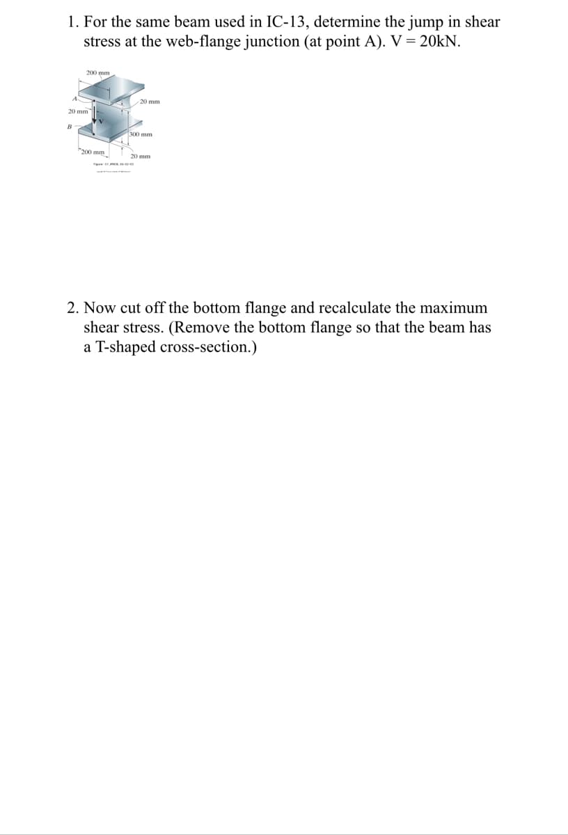 1. For the same beam used in IC-13, determine the jump in shear
stress at the web-flange junction (at point A). V = 20KN.
A
200 mm
20 mm
B
200 mm
20 mm
300 mm
2. Now cut off the bottom flange and recalculate the maximum
shear stress. (Remove the bottom flange so that the beam has
a T-shaped cross-section.)