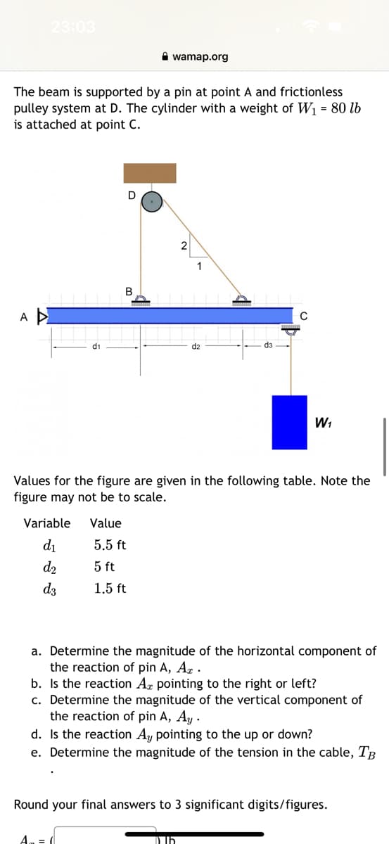 23:03
A
The beam is supported by a pin at point A and frictionless
pulley system at D. The cylinder with a weight of W₁ = 80 lb
is attached at point C.
Variable
d₁
d₂
d3
Value
D
B
wamap.org
5.5 ft
5 ft
1.5 ft
A₁ = (
Values for the figure are given in the following table. Note the
figure may not be to scale.
2
1
d3
W₁
a. Determine the magnitude of the horizontal component of
the reaction of pin A, A.
b. Is the reaction Ax pointing to the right or left?
c. Determine the magnitude of the vertical component of
the reaction of pin A, Ay.
Dl5
d. Is the reaction Ay pointing to the up or down?
e. Determine the magnitude of the tension in the cable, TB
Round your final answers to 3 significant digits/figures.