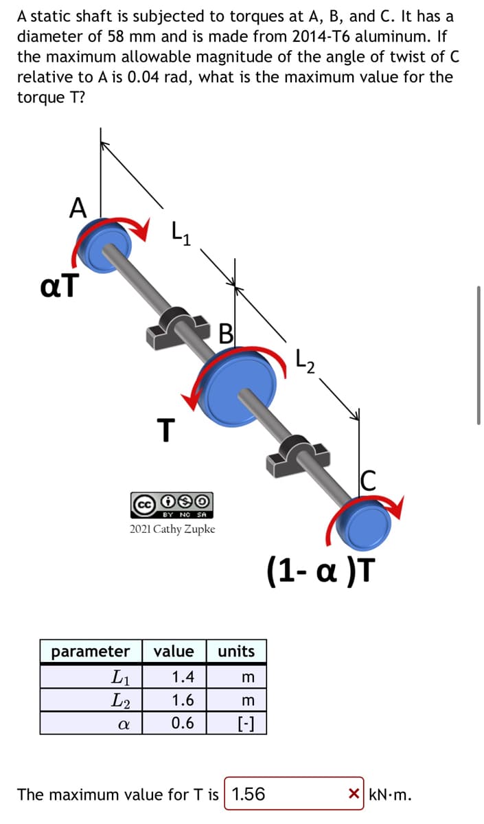 A static shaft is subjected to torques at A, B, and C. It has a
diameter of 58 mm and is made from 2014-T6 aluminum. If
the maximum allowable magnitude of the angle of twist of C
relative to A is 0.04 rad, what is the maximum value for the
torque T?
A
aT
T
cc i❀O
2021 Cathy Zupke
parameter value
1.4
1.6
0.6
L₁
L2
α
B
units
m
m
[-]
(1-a )T
The maximum value for T is 1.56
X kN.m.