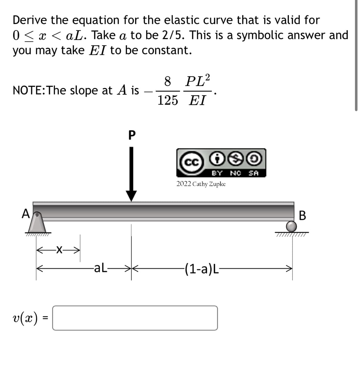 Derive the equation for the elastic curve that is valid for
0 ≤ x ≤ aL. Take a to be 2/5. This is a symbolic answer and
you may take EI to be constant.
NOTE: The slope at A is
A
v(x) =
-aL-
P
8 PL2
125 EI
cc i❀O
BY NC SA
2022 Cathy Zupke
-(1-a)L-
B