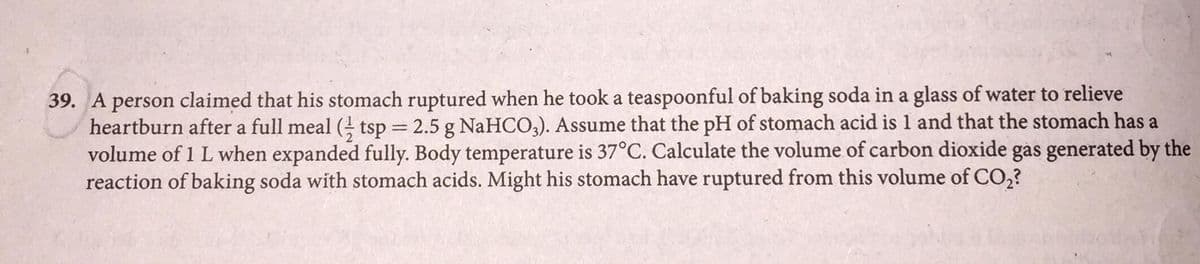 39. A person claimed that his stomach ruptured when he took a teaspoonful of baking soda in a glass of water to relieve
heartburn after a full meal ( tsp 2.5 g NaHCO,). Assume that the pH of stomach acid is 1 and that the stomach has a
volume of 1 L when expanded fully. Body temperature is 37°C. Calculate the volume of carbon dioxide gas generated by the
reaction of baking soda with stomach acids. Might his stomach have ruptured from this volume of CO,?
