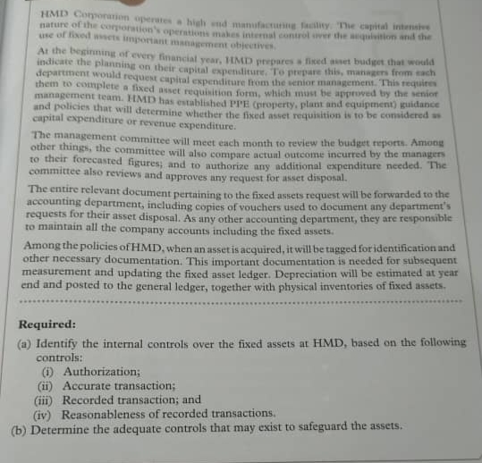 HMD Corporarion operates a high end manufacturing facility. The capital intenste
nature of the corporation's operations makes internal control ver the aquivition and the
use of fixed wsets important management objectives.
At the beginming of every financial vear. UMD erepares a fised aset budget that would
indicate the planning on their capital expenditure. To prepare this, managers from cach
department would request capital expenditure from the senior management. This requires
them to complete a fixed asset requisition form, which must be approved by the senior
management team. HMD has established PPE (property, plant and equipment) guidance
and policies that will determine whether the fixed asset requisition is to be considered as
capital expenditure or revenue expenditure.
The management committee will meet each month to review the budget reports. Among
other things, the committee will also comnare actual outcome incurred by the managers
to their forecasted figures; and to authorize any additional expenditure needed. The
committee also reviews and approves any request for asset disposal.
The entire relevant document pertaining to the fixed assets request will be forwarded to the
accounting department, including copies of vouchers used to document any department's
requests for their asset disposal. As any other accounting department, they are responsible
to maintain all the company accounts including the fixed assets.
Among the policies of HMD, when an asset is acquired, it will be tagged for identification and
other necessary documentation. This important documentation is needed for subsequent
measurement and updating the fixed asset ledger. Depreciation will be estimated at year
end and posted to the general ledger, together with physical inventories of fixed assets.
Required:
(a) Identify the internal controls over the fixed assets at HMD, based on the following
controls:
(i) Authorization;
(ii) Accurate transaction;
(iii) Recorded transaction; and
(iv) Reasonableness of recorded transactions.
(b) Determine the adequate controls that may exist to safeguard the assets.
