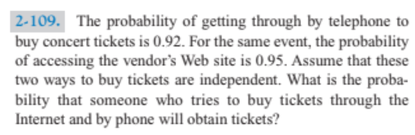 2-109. The probability of getting through by telephone to
buy concert tickets is 0.92. For the same event, the probability
of accessing the vendor's Web site is 0.95. Assume that these
two ways to buy tickets are independent. What is the proba-
bility that someone who tries to buy tickets through the
Internet and by phone will obtain tickets?
