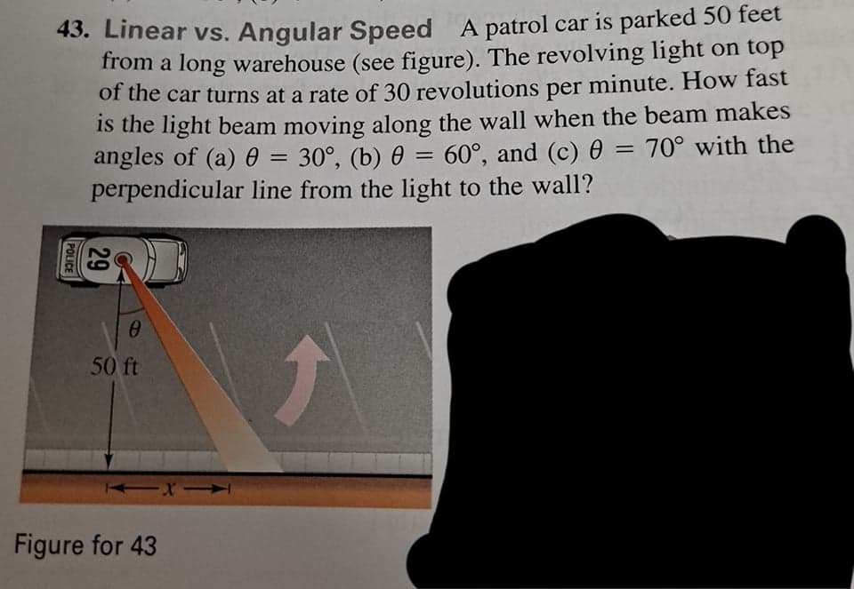 43. Linear vs. Angular Speed A patrol car is parked 50 feet
from a long warehouse (see figure). The revolving light on top
of the car turns at a rate of 30 revolutions per minute. How fast
is the light beam moving along the wall when the beam makes
angles of (a) 0
perpendicular line from the light to the wall?
30°, (b) 0 = 60°, and (c) 0 = 70° with the
%3D
50 ft
Figure for 43
29
POLICE
