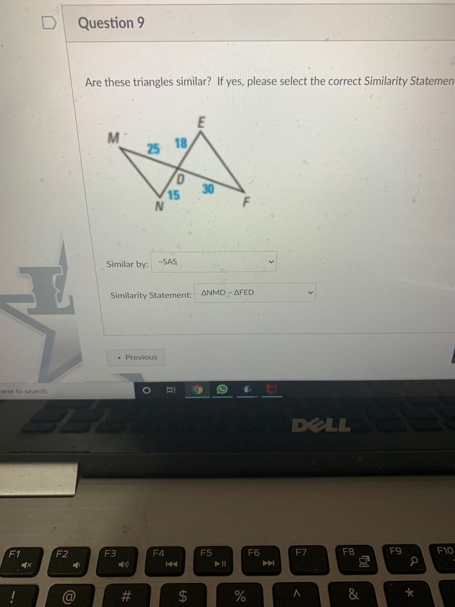 Question 9
Are these triangles similar? If yes, please select the correct Similarity Statemen
M
25
18
15
Similar by: -SAS
Similarity Statement: ANMD AFED
« Previous
nere to search
DELL
F1
F2
F3
F4
F5
F6
F7
F8
F9
F10
#3
&
%24
