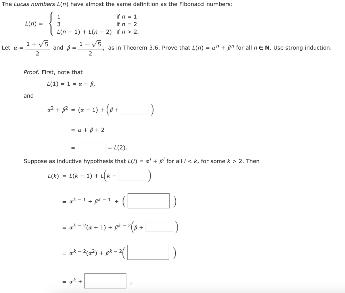 The Lucas numbers L(n) have almost the same definition as the Fibonacci numbers:
1
1
if n =
if n = 2
3
L(n − 1)+L(n − 2) if n > 2.
Let a =
L(n) =
=
1 + 5
2
and ß:
=
and
Proof. First, note that
L(1) = 1 = a + ß,
1 - √5
2
a² + B² = (a + 1) + (B +
=
= L(2).
Suppose as inductive hypothesis that L(i)
)+L(K=
=
L(K) L(k − 1) + L
=
= a + ß + 2
=
= ak - 1
=
I
ak-2(a +
as in Theorem 3.6. Prove that L(n) = a + ßn for all n E N. Use strong induction.
ak +
+ Bk - 1
+ 1)
+
+
= ak − ²(a²) + ßk -
=
BK-2 (B.
+
ai + Bi for all i<k, for some k > 2. Then