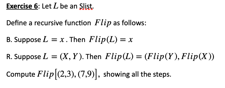 Exercise 6: Let L be an Slist.
Define a recursive function Flip as follows:
B. Suppose L = x. Then Flip(L) = x
R. Suppose L = (X, Y). Then Flip (L) = (Flip(Y), Flip(X))
Compute Flip [(2,3), (7,9)], showing all the steps.