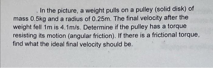 In the picture, a weight pulls on a pulley (solid disk) of
mass 0.5kg and a radius of 0.25m. The final velocity after the
weight fell 1m is 4.1m/s. Determine if the pulley has a torque
resisting its motion (angular friction). If there is a frictional torque,
find what the ideal final velocity should be.
