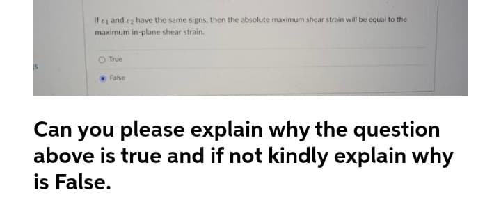 If e and ez have the same signs, then the absolute maximum shear strain will be equal to the
maximum in-plane shear strain.
O True
False
Can you please explain why the question
above is true and if not kindly explain why
is False.
