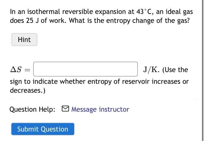 In an isothermal reversible expansion at 43°C, an ideal gas
does 25 J of work. What is the entropy change of the gas?
Hint
AS
J/K. (Use the
sign to indicate whether entropy of reservoir increases or
decreases.)
Question Help: M Message instructor
Submit Question
