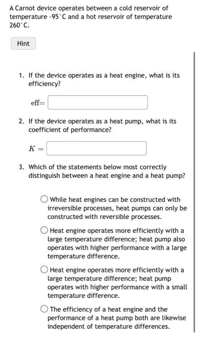 A Carnot device operates between a cold reservoir of
temperature -95 C and a hot reservoir of temperature
260°C.
Hint
1. If the device operates as a heat engine, what is its
efficiency?
eff=
2. If the device operates as a heat pump, what is its
coefficient of performance?
K =
3. Which of the statements below most correctly
distinguish between a heat engine and a heat pump?
O While heat engines can be constructed with
irreversible processes, heat pumps can only be
constructed with reversible processes.
O Heat engine operates more efficiently with a
large temperature difference; heat pump also
operates with higher performance with a large
temperature difference.
Heat engine operates more efficiently with a
large temperature difference; heat pump
operates with higher performance with a small
temperature difference.
The efficiency of a heat engine and the
performance of a heat pump both are likewise
independent of temperature differences.
