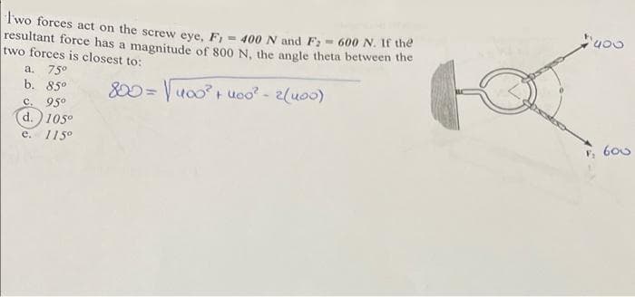 Two forces act on the screw eve. F = 400 N and F; - 600 N. It the
resultant force has a magnitude of 800 N, the angle theta between the
two forces is closest to:
a. 75°
b. 85°
C. 95°
(d.)105°
e. 115°
800 = uo0 uco - 2(u00)
, 600
