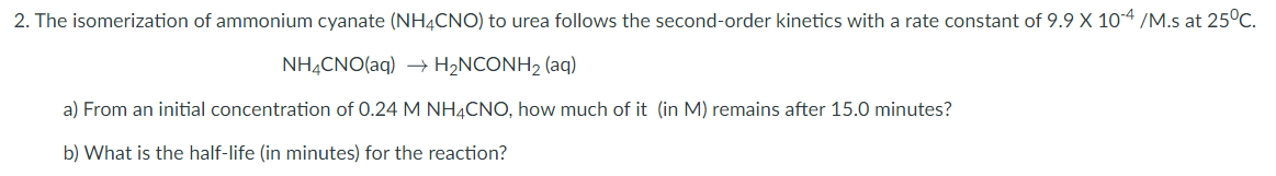 2. The isomerization of ammonium cyanate (NH4CNO) to urea follows the second-order kinetics with a rate constant of 9.9 X 10-4 /M.s at 25°C.
NHẠCNO(aq) → H2NCONH2 (aq)
a) From an initial concentration of 0.24 M NH4CNO, how much of it (in M) remains after 15.0 minutes?
b) What is the half-life (in minutes) for the reaction?
