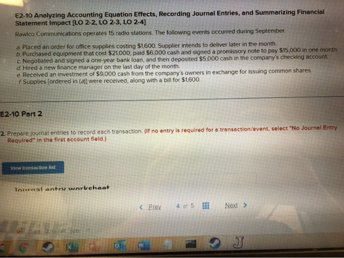 E2-10 Analyzing Accounting Equation Effects, Recording Journal Entries, and Summarizing Financial
Statement Impact [LO 2-2, LO 2-3, LO 2-4]
Rawlco Communications operates 15 radio stations. The following events occurred during September.
a. Placed an order for office supplies costing $1,600. Supplier intends to deliver later in the month.
b. Purchased equipment that cost $21,000; paid $6,000 cash and signed a promissory note to pay $15,000 in one month.
c. Negotiated and signed a one-year bank loan, and then deposited $5,000 cash in the company's checking account.
d. Hired a new finance manager on the last day of the month.
e. Received an investment of $9,000 cash from the company's owners in exchange for issuing common shares.
f. Supplies [ordered in (a)] were received, along with a bill for $1,600.
E2-10 Part 2
2. Prepare journal entries to record each transaction. (If no entry is required for a transaction/event, select "No Journal Entry
Required" in the first account field.)
View transaction list
Journal entry workchoat
0 chp 1-2013 Fall pptx
< Prev 4 of 5
Next >
J