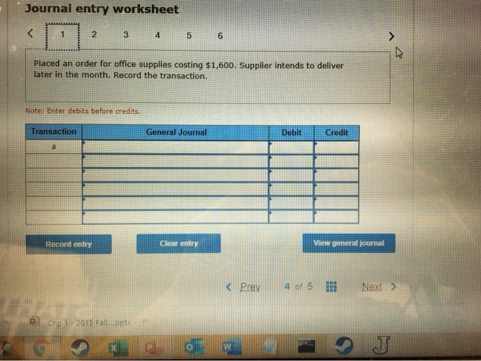 Journal entry worksheet
<
1
2
Transaction
a
Note: Enter debits before credits.
3
Placed an order for office supplies costing $1,600. Supplier intends to deliver
later in the month. Record the transaction.
Record entry
Chp 1-2015 Fail pptx
X
4
5
General Journal
PI
Clear entry
6
O
< Prev
Debit
Credit
View general journal
4 of 5
4
Next >