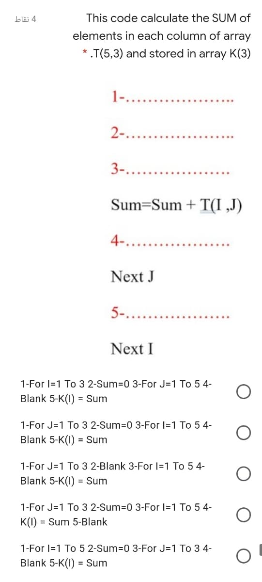 bläj 4
This code calculate the SUM of
elements in each column of array
* .T(5,3) and stored in array K(3)
1-.....
2-.....
3-......
Sum=Sum + T(I ,J)
4-.....
Next J
5-....
Next I
1-For I=1 To 3 2-Sum=0 3-For J=1 To 5 4-
Blank 5-K(I) = Sum
1-For J=1 To 3 2-Sum=0 3-For I=1 To 5 4-
Blank 5-K(I) = Sum
1-For J=1 To 3 2-Blank 3-For I=1 To 5 4-
Blank 5-K(I) = Sum
%3D
1-For J=1 To 3 2-Sum=0 3-For I=1 To 5 4-
K(1)
= Sum 5-Blank
1-For I=1 To 5 2-Sum=0 3-For J=1 To 3 4-
Blank 5-K(I) = Sum
