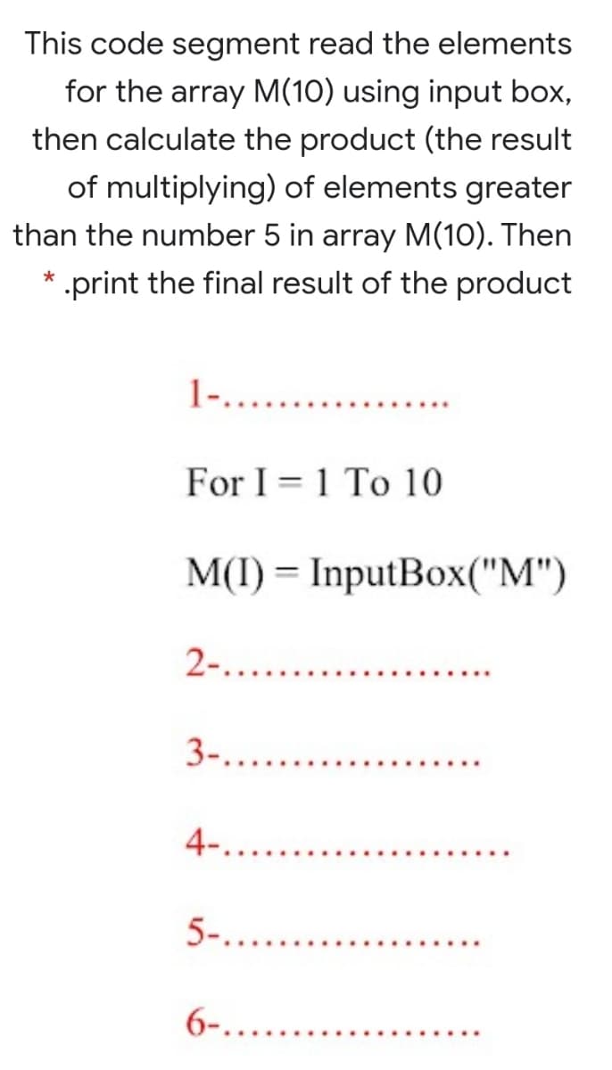 This code segment read the elements
for the array M(10) using input box,
then calculate the product (the result
of multiplying) of elements greater
than the number 5 in array M(10). Then
* .print the final result of the product
1-. .
For I = 1 To 10
M(I) = InputBox("M")
2-....
3-...
4.....
5-....
6-.......
