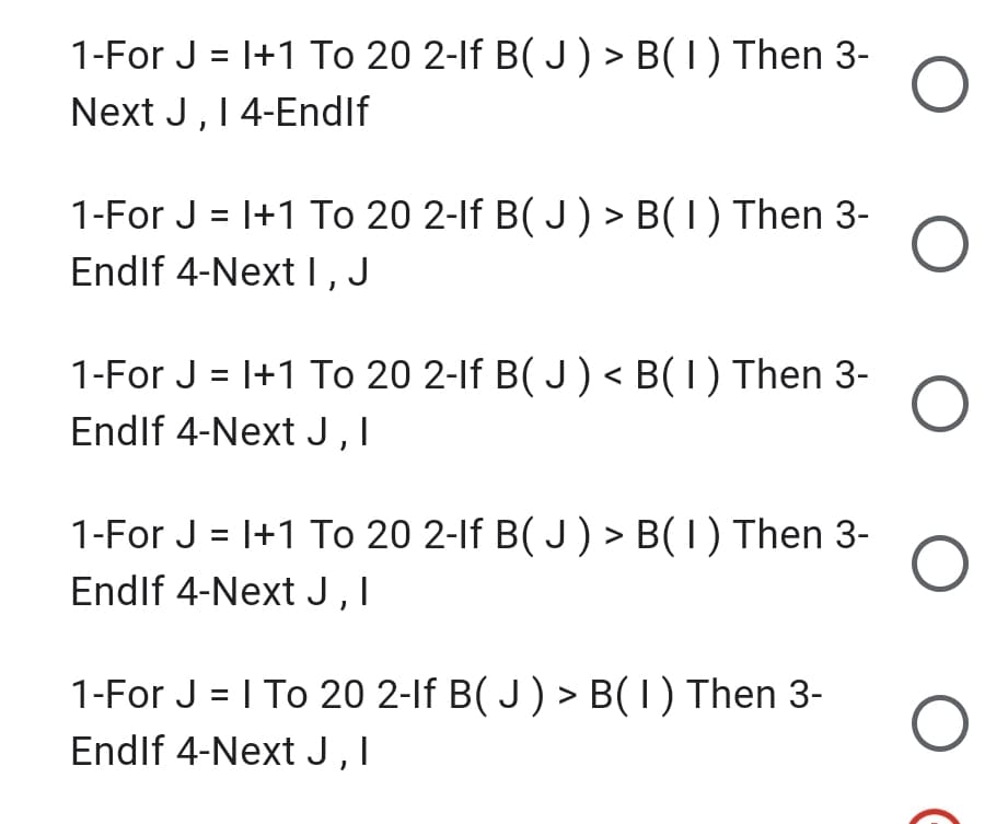 1-For J = I+1 To 20 2-lf B( J) > B(1) Then 3-
Next J, 14-Endlf
1-For J = I+1 To 20 2-lf B( J) > B(1) Then 3-
Endif 4-Next I, J
1-For J = |+1 To 20 2-lf B( J) < B(1) Then 3-
Endlf 4-Next J,I
1-For J = I+1 To 20 2-If B( J) > B( I) Then 3-
Endlf 4-Next J,I
1-For J = I To 20 2-If B( J ) > B(1) Then 3-
Endlf 4-Next J,I
