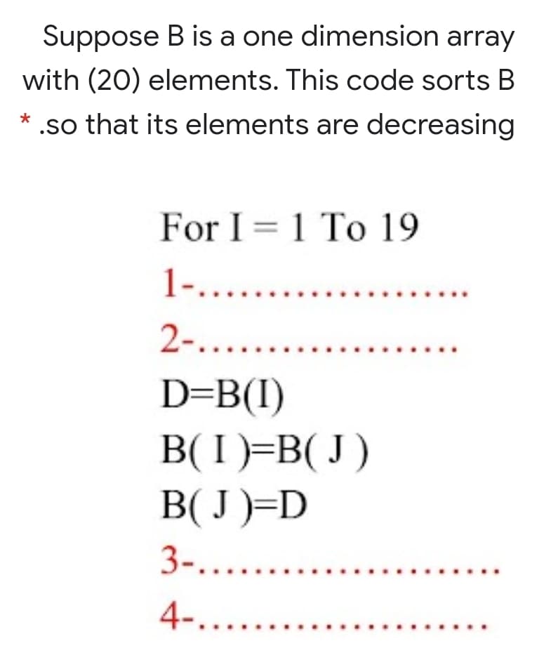 Suppose B is a one dimension array
with (20) elements. This code sorts B
* .so that its elements are decreasing
For I = 1 To 19
1-.....
2-.....
........
...
D=B(I)
B( I )=B( J )
B( J)=D
3-....
4-.....
