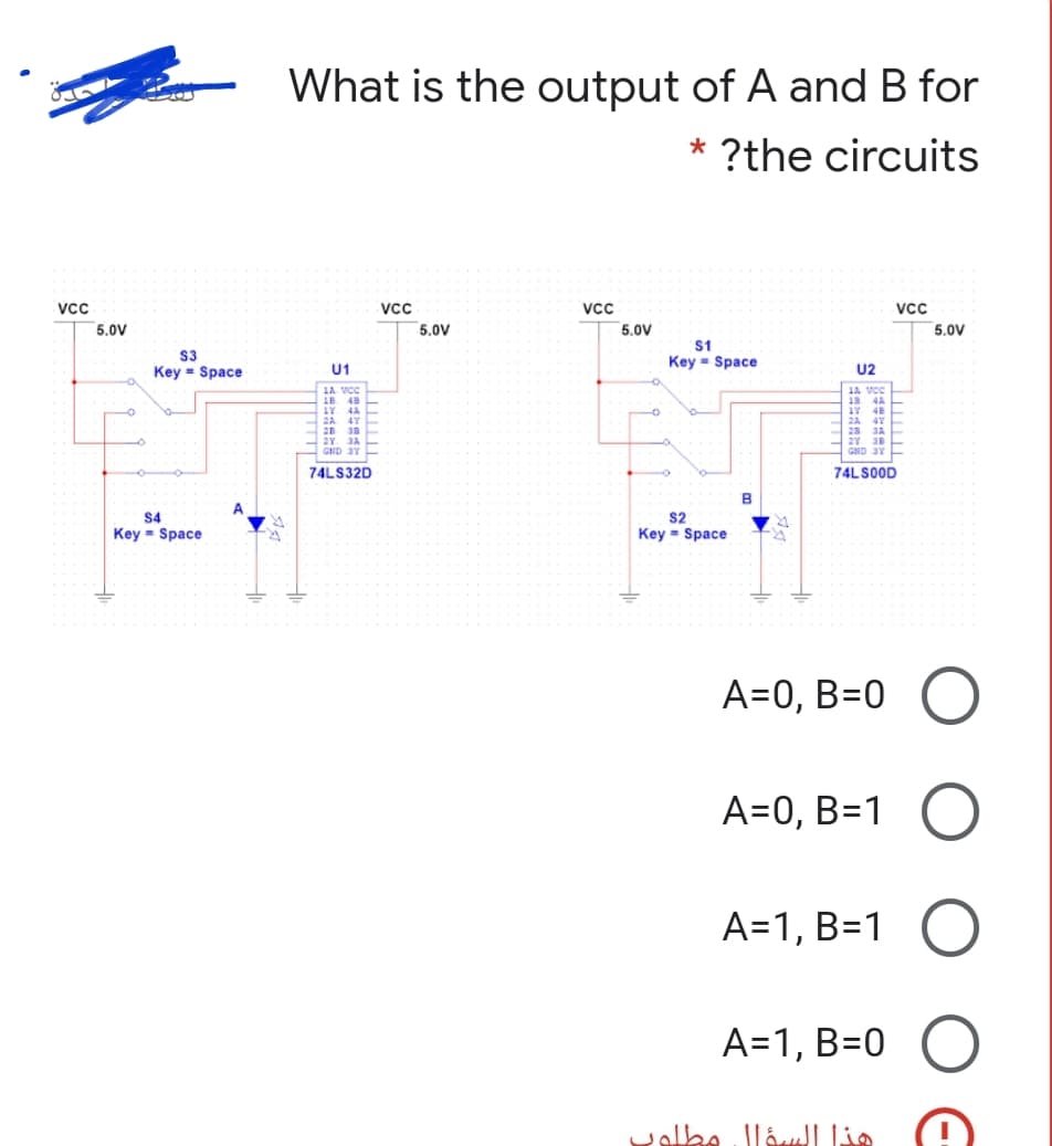 What is the output of A and B for
* ?the circuits
Vcc
VCc
VcC
VCc
5,0V
5,0V
5,0V
5,0V
S1
S3
Key = Space
Key = Space
U1
U2
LA VCC
1A VC
18 4A
1B
48
42
2A
2A
28
JA
2Y
3A
GND 3Y
GND 3Y
74LS32D
74LSOOD
A
$4
S2
Key = Space
Key = Space
A=0, B=0 O
A=0, B=1 O
A=1, B=1 O
A=1, B=0
هذا السؤال مطلول
