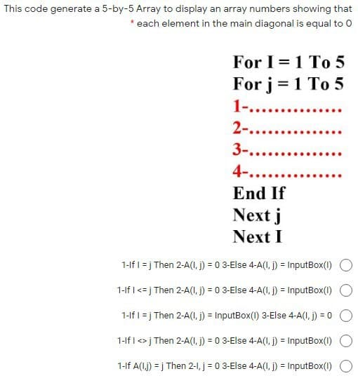 This code generate a 5-by-5 Array to display an array numbers showing that
* each element in the main diagonal is equal to O
For I = 1 To 5
For j = 1 To 5
1-.....
2-.....
3-....
4-....
End If
Next j
Next I
1-lf I = j Then 2-A(I, j) = 0 3-Else 4-A(I, j) = InputBox(1)
1-If I <= j Then 2-A(I, j) = 0 3-Else 4-A(I, j) = InputBox(1)
1-lf I = j Then 2-A(I, j) = InputBox(1) 3-Else 4-A(I, j) = 0
%3D
1-lf I <> j Then 2-A(I, j) = 0 3-Else 4-A(I1, j) = InputBox(1)
%3D
1-lf A(I.j) = j Then 2-1, j = 0 3-Else 4-A(I, j) = InputBox(1)
%3D
