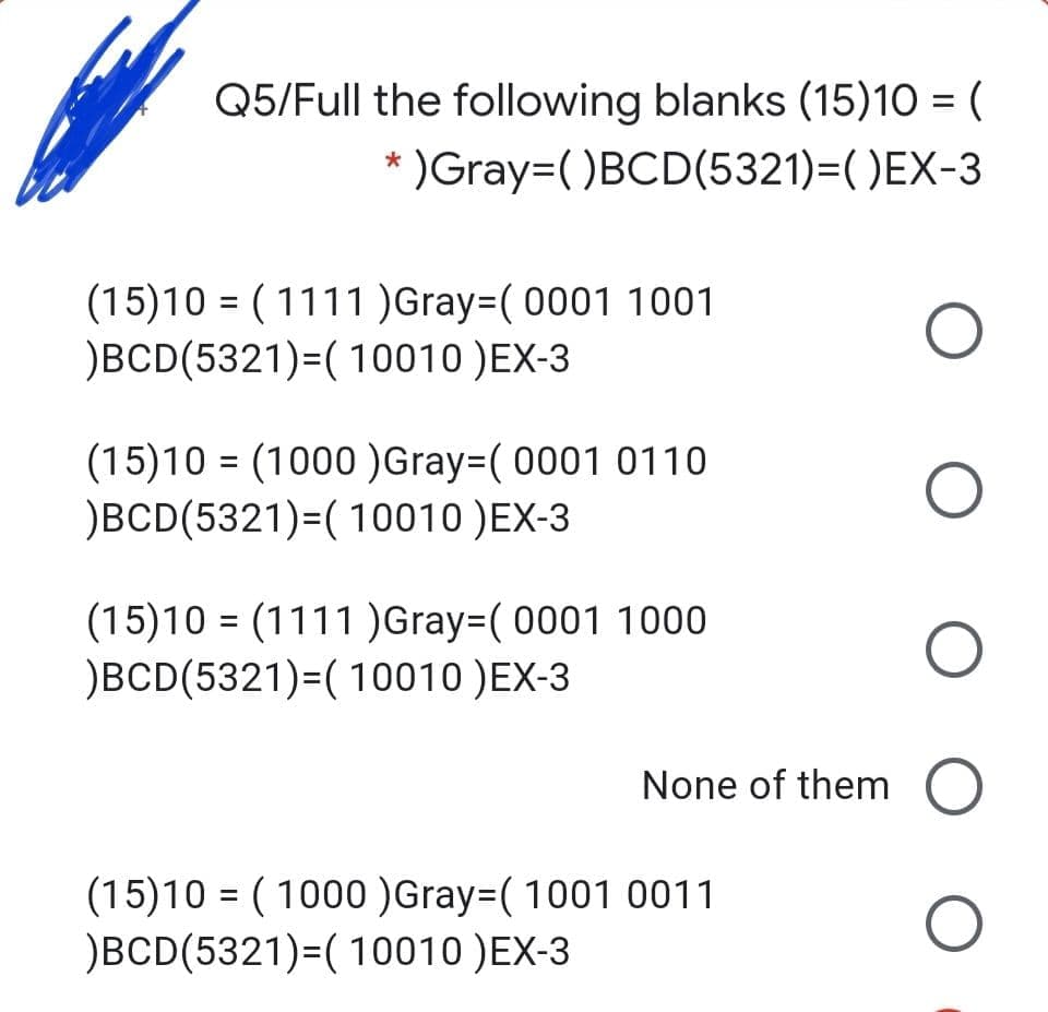 Q5/Full the following blanks (15)10 = (
* )Gray=()BCD(5321)=( )EX-3
(15)10 = ( 1111 )Gray=( 0001 1001
)BCD(5321)=( 10010 )EX-3
(15)10 = (1000 )Gray=( 0001 0110
)BCD(5321)=( 10010 )EX-3
(15)10 = (1111 )Gray=( 0001 1000
)BCD(5321)=( 10010 )EX-3
None of them
(15)10 = ( 1000 )Gray=( 1001 0011
)BCD(5321)=( 10010 )EX-3
O O O
