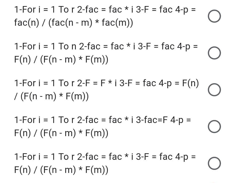 1-For i = 1 Tor 2-fac = fac * i 3-F = fac 4-p =
fac(n) / (fac(n - m) * fac(m))
1-For i = 1 To n 2-fac = fac * i 3-F = fac 4-p =
F(n) / (F(n - m) * F(m))
1-For i = 1 To r 2-F = F* i 3-F = fac 4-p = F(n)
/ (F(n - m) * F(m))
1-For i = 1 Tor 2-fac = fac * i 3-fac=F 4-p =
F(n) / (F(n - m) * F(m))
1-For i = 1 Tor 2-fac = fac * i 3-F = fac 4-p =
F(n) / (F(n - m) * F(m))
