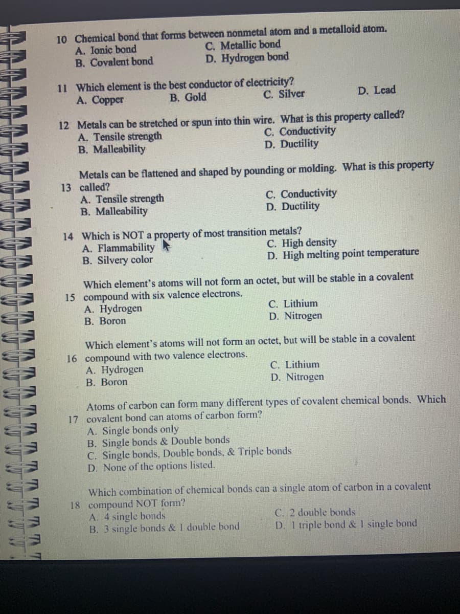 M
16 16 16 16
TTTTT
10 Chemical bond that forms between nonmetal atom and a metalloid atom.
A. Ionic bond
B. Covalent bond
11 Which element is the best conductor of electricity?
A. Copper
B. Gold
C. Silver
A. Tensile strength
B. Malleability
12 Metals can be stretched or spun into thin wire. What is this property called?
C. Conductivity
D. Ductility
A. Tensile strength
B. Malleability
C. Metallic bond
D. Hydrogen bond
Metals can be flattened and shaped by pounding or molding. What is this property
13 called?
A. Flammability
B. Silvery color
14 Which is NOT a property of most transition metals?
A. Hydrogen
B. Boron
C. Conductivity
D. Ductility
A. Hydrogen
B. Boron
Which element's atoms will not form an octet, but will be stable in a covalent
15 compound with six valence electrons.
D. Lead
C. High density
D. High melting point temperature
C. Lithium
D. Nitrogen
Which element's atoms will not form an octet, but will be stable in a covalent
16 compound with two valence electrons.
A. 4 single bonds
B. 3 single bonds & 1 double bond
C. Lithium
D. Nitrogen
Atoms of carbon can form many different types of covalent chemical bonds. Which
17 covalent bond can atoms of carbon form?
A. Single bonds only
B. Single bonds & Double bonds
C. Single bonds, Double bonds, & Triple bonds
D. None of the options listed.
Which combination of chemical bonds can a single atom of carbon in a covalent
18 compound NOT form?
C. 2 double bonds
D. 1 triple bond & 1 single bond