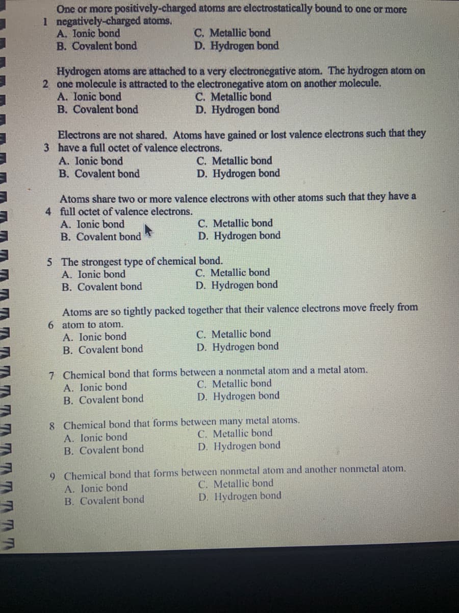 TTT
One or more positively-charged
1 negatively-charged atoms.
A. Ionic bond
B. Covalent bond
atoms are electrostatically bound to one or more
C. Metallic bond
D. Hydrogen bond
Hydrogen atoms are attached to a very electronegative atom. The hydrogen atom on
2 one molecule is attracted to the electronegative atom on another molecule.
A. Ionic bond
C. Metallic bond
B. Covalent bond
D. Hydrogen bond
Electrons are not shared. Atoms have gained or lost valence electrons such that they
3 have a full octet of valence electrons.
A. Ionic bond
B. Covalent bond
A. Ionic bond
B. Covalent bond
C. Metallic bond
D. Hydrogen bond
Atoms share two or more valence electrons with other atoms such that they have a
4 full octet of valence electrons.
C. Metallic bond
D. Hydrogen bond
5 The strongest type of chemical bond.
A. Ionic bond
B. Covalent bond
C. Metallic bond
D. Hydrogen bond
Atoms are so tightly packed together that their valence electrons move freely from
6 atom to atom.
A. Ionic bond
B. Covalent bond
C. Metallic bond
D. Hydrogen bond
7 Chemical bond that forms between a nonmetal atom and a metal atom.
A. Ionic bond
C. Metallic bond
B. Covalent bond
D. Hydrogen bond
8 Chemical bond that forms between many metal atoms.
A. Ionic bond
C. Metallic bond
B. Covalent bond
D. Hydrogen bond
9 Chemical bond that forms between nonmetal atom and another nonmetal atom.
A. Ionic bond
C. Metallic bond
B. Covalent bond
D. Hydrogen bond