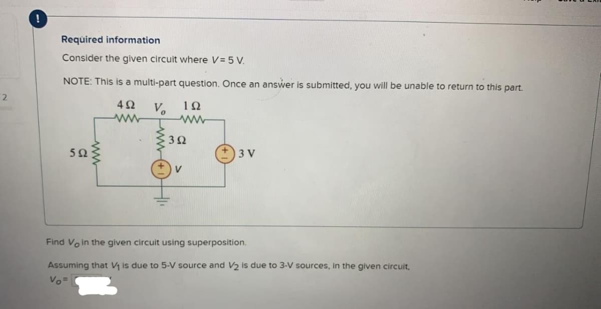 2
Required information
Consider the given circuit where V = 5 V.
NOTE: This is a multi-part question. Once an answer is submitted, you will be unable to return to this part.
4Ω V
192
ww
592
ww
3Ω
3 V
Find Vo in the given circuit using superposition.
Assuming that V₁ is due to 5-V source and V2 is due to 3-V sources, in the given circuit,
Vo=