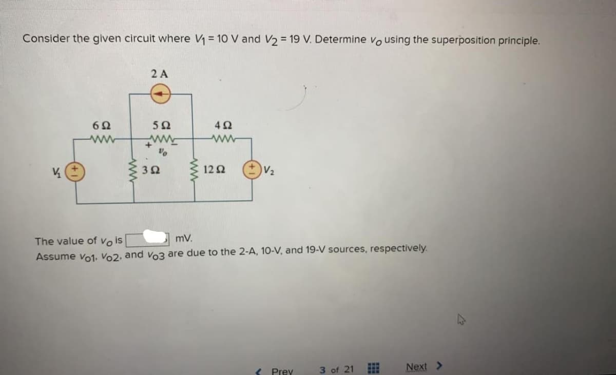 Consider the given circuit where V₁ = 10 V and V₂ = 19 V. Determine vo using the superposition principle.
V₂₁
6Ω
2 A
5Ω
www
+
Vo
3Ω
492
www
1292
V₂
The value of Vo is
mV.
Assume vo1, Vo2, and vo3 are due to the 2-A, 10-V, and 19-V sources, respectively.
Prev
3 of 21
FFF
Next >