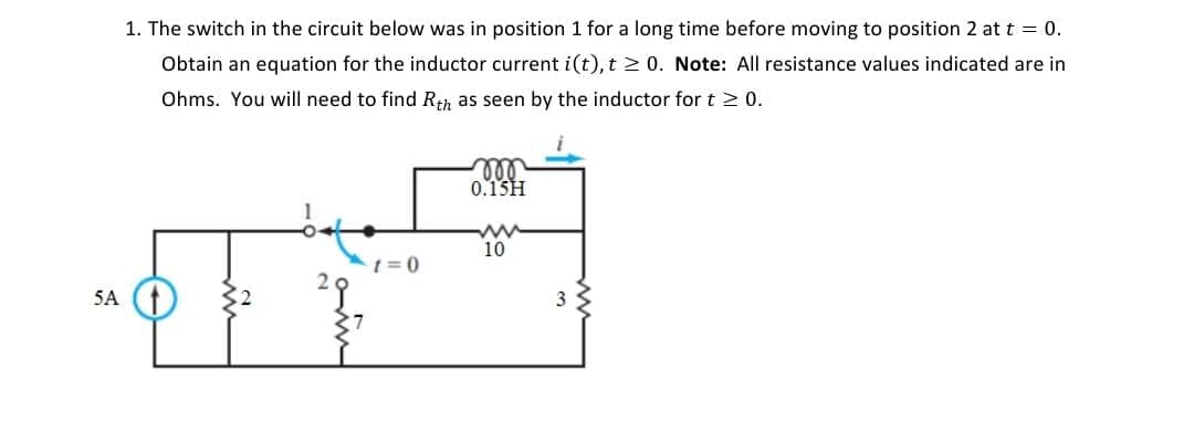 1. The switch in the circuit below was in position 1 for a long time before moving to position 2 at t = 0.
Obtain an equation for the inductor current i(t), t≥ 0. Note: All resistance values indicated are in
Ohms. You will need to find Rth as seen by the inductor for t≥ 0.
5A
m
0.15H
15
=0
www
10
3