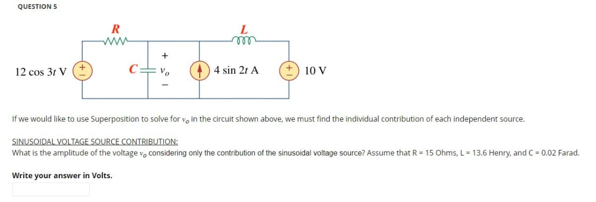 QUESTION 5
12 cos 3t V
R
www
+
Vo
L
m
Write your answer in Volts.
4 sin 2t A
+
10 V
If we would like to use Superposition to solve for v, in the circuit shown above, we must find the individual contribution of each independent source.
SINUSOIDAL VOLTAGE SOURCE CONTRIBUTION:
What is the amplitude of the voltage vo considering only the contribution of the sinusoidal voltage source? Assume that R = 15 Ohms, L = 13.6 Henry, and C = 0.02 Farad.