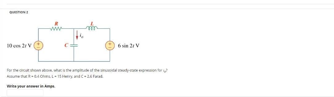 QUESTION 2
10 cos 21 V
R
6 sin 21 V
For the circult shown above, what is the amplitude of the sinusoidal steady-state expression for to?
Assume that R = 0.4 Ohms, L = 15 Henry, and C = 2,6 Farad.
Write your answer in Amps.