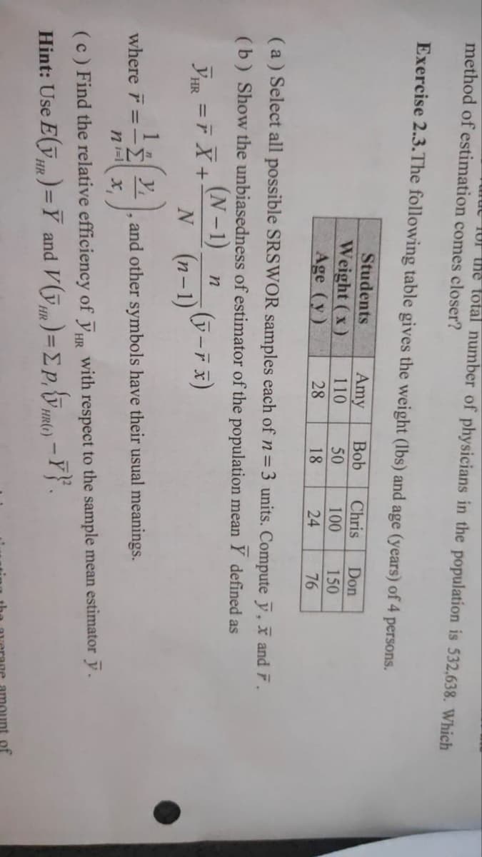 method of estimation comes closer?
Of the total number of physicians in the population is 532,638. Which
Exercise 2.3. The following table gives the weight (lbs) and age (years) of 4 persons.
Amy Bob Chris
110
50
100
28
18
24
Students
Weight (x)
Age (y)
(a) Select all possible SRSWOR samples each of n = 3 units. Compute ỹ, x and F.
(b) Show the unbiasedness of estimator of the population mean Y defined as
(N-1)_n
YHR = F X +
(y-r x)
N (n-1)
1
where F = -2, and other symbols have their usual meanings.
ni= x₁
Don
150
76
(c) Find the relative efficiency of HR with respect to the sample mean estimator y.
Hint: Use E(VR)= Y and V()=EP)-Y}.
HR
HR
HR(t)
of