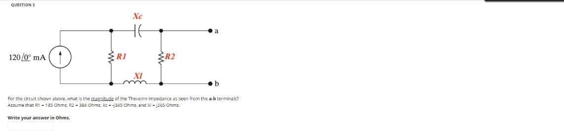 QUESTION 3
Xc
-OFF
RI
120/0° mA
R2
a
b
For the circuit shown above, what is the magnitude of the Thevenin impedance as seen from the a-b terminals?
Assume that R1 - 185 Ohms, R2-384 Ohms, Xc-345 Ohms, and XI-1265 Ohms.
Write your answer in Ohms.
